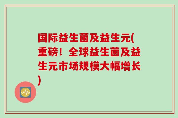 国际益生菌及益生元(重磅！全球益生菌及益生元市场规模大幅增长)