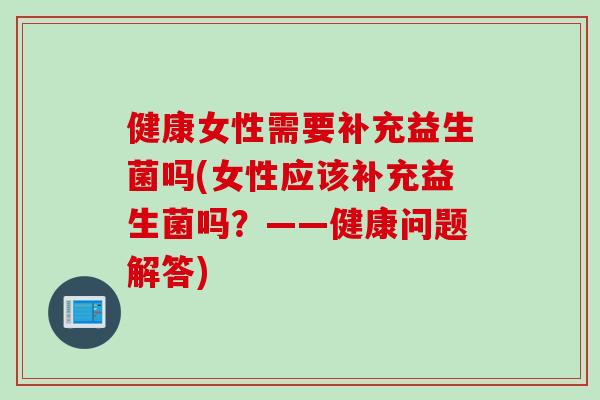 健康女性需要补充益生菌吗(女性应该补充益生菌吗?——健康问题解答) 健康女性需要补充益生菌吗(女性应该补充益生菌吗?——健康问题解答)