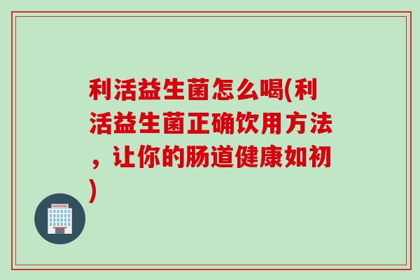 利活益生菌怎么喝(利活益生菌正确饮用方法，让你的肠道健康如初)