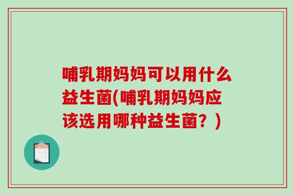 哺乳期妈妈可以用什么益生菌(哺乳期妈妈应该选用哪种益生菌？)
