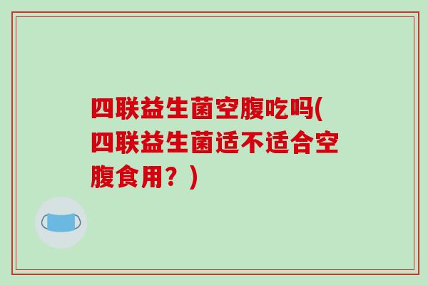 四联益生菌空腹吃吗(四联益生菌适不适合空腹食用?) 四联益生菌空腹吃吗(四联益生菌适不适合空腹食用?)