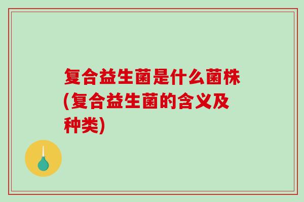 复合益生菌是什么菌株(复合益生菌的含义及种类) 复合益生菌是什么菌株(复合益生菌的含义及种类)