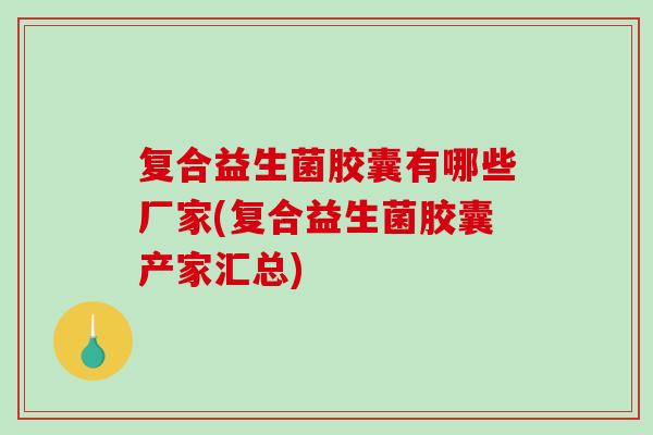 复合益生菌胶囊有哪些厂家(复合益生菌胶囊产家汇总) 复合益生菌胶囊有哪些厂家(复合益生菌胶囊产家汇总)
