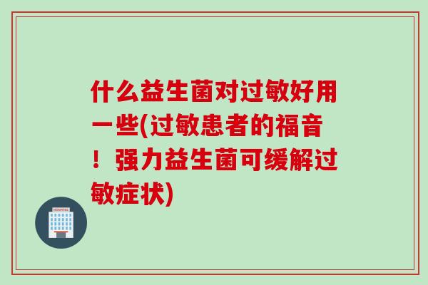 什么益生菌对过敏好用一些(过敏患者的福音！强力益生菌可缓解过敏症状)