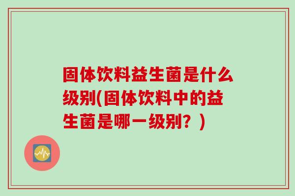 固体饮料益生菌是什么级别(固体饮料中的益生菌是哪一级别？)