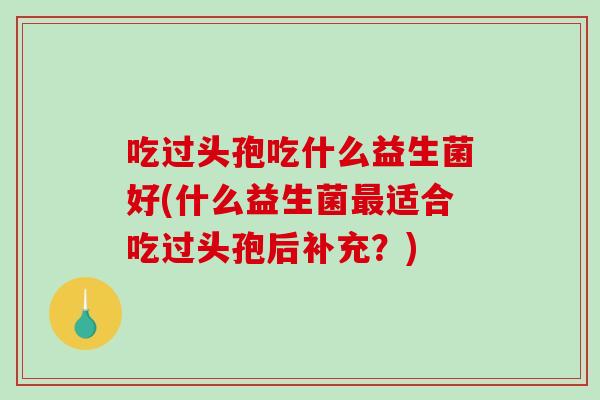 吃过头孢吃什么益生菌好(什么益生菌最适合吃过头孢后补充？)