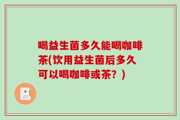 喝益生菌多久能喝咖啡茶(饮用益生菌后多久可以喝咖啡或茶？)