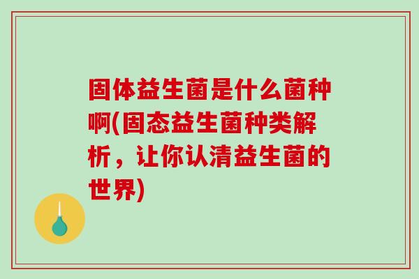 固体益生菌是什么菌种啊(固态益生菌种类解析，让你认清益生菌的世界)