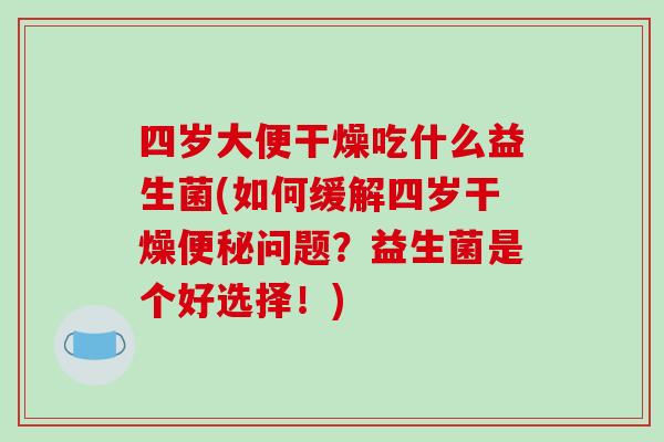四岁大便干燥吃什么益生菌(如何缓解四岁干燥便秘问题？益生菌是个好选择！)