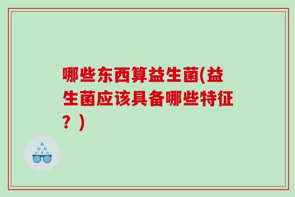 哪些东西算益生菌(益生菌应该具备哪些特征？)