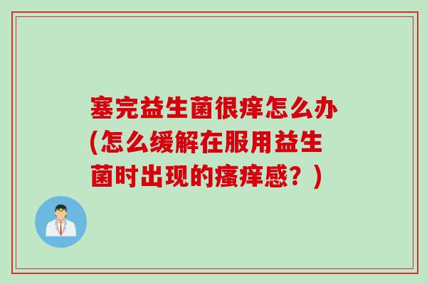 塞完益生菌很痒怎么办(怎么缓解在服用益生菌时出现的瘙痒感？)