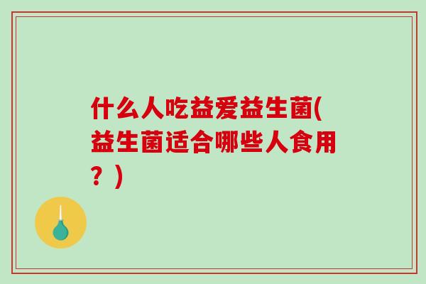 什么人吃益爱益生菌(益生菌适合哪些人食用？)