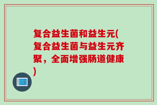 复合益生菌和益生元(复合益生菌与益生元齐聚，全面增强肠道健康)