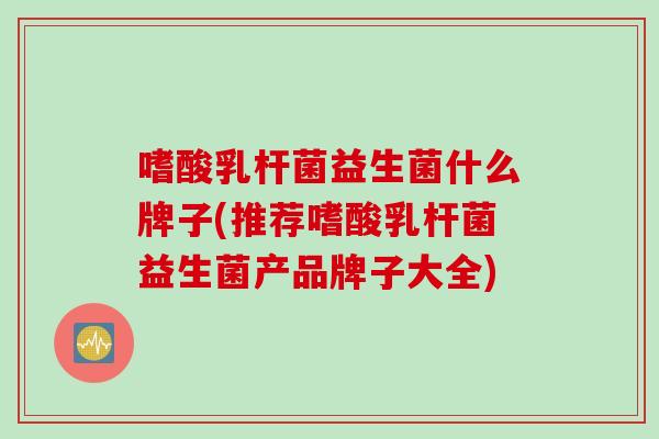 嗜酸乳杆菌益生菌什么牌子(推荐嗜酸乳杆菌益生菌产品牌子大全)