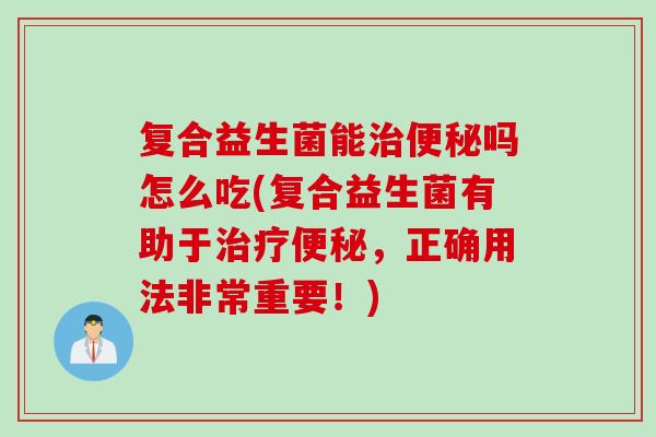 复合益生菌能治便秘吗怎么吃(复合益生菌有助于治疗便秘，正确用法非常重要！)