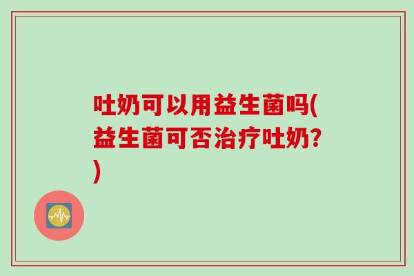 吐奶可以用益生菌吗(益生菌可否治疗吐奶？)
