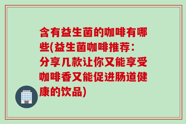 含有益生菌的咖啡有哪些(益生菌咖啡推荐：分享几款让你又能享受咖啡香又能促进肠道健康的饮品)