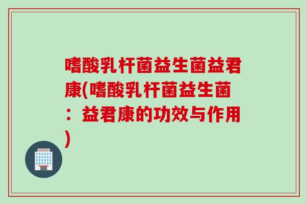 嗜酸乳杆菌益生菌益君康(嗜酸乳杆菌益生菌：益君康的功效与作用)