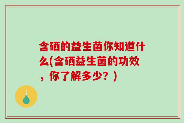 含硒的益生菌你知道什么(含硒益生菌的功效，你了解多少？)