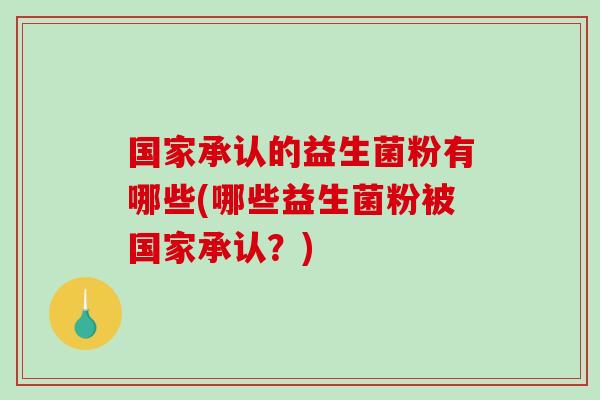 国家承认的益生菌粉有哪些(哪些益生菌粉被国家承认?) 国家承认的益生菌粉有哪些(哪些益生菌粉被国家承认?)