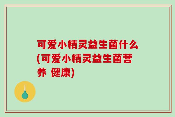 可爱小精灵益生菌什么(可爱小精灵益生菌营养 健康)