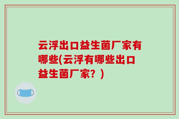 云浮出口益生菌厂家有哪些(云浮有哪些出口益生菌厂家?) 云浮出口益生菌厂家有哪些(云浮有哪些出口益生菌厂家?)