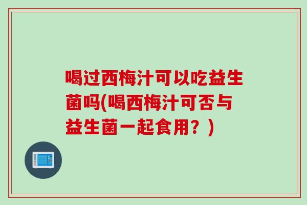 喝过西梅汁可以吃益生菌吗(喝西梅汁可否与益生菌一起食用?) 喝过西梅汁可以吃益生菌吗(喝西梅汁可否与益生菌一起食用?)