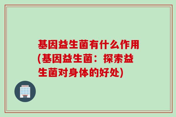 基因益生菌有什么作用(基因益生菌：探索益生菌对身体的好处)