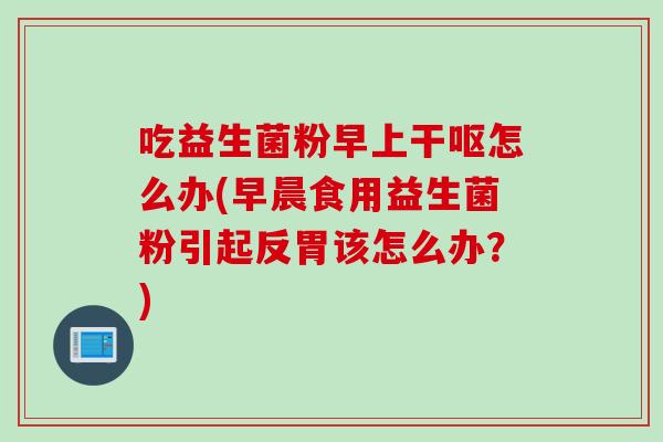 吃益生菌粉早上干呕怎么办(早晨食用益生菌粉引起反胃该怎么办？)