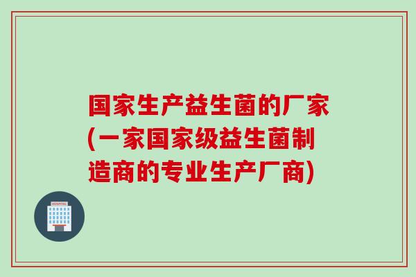 国家生产益生菌的厂家(一家国家级益生菌制造商的专业生产厂商)