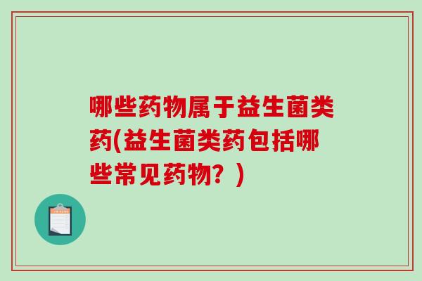 哪些药物属于益生菌类药(益生菌类药包括哪些常见药物？)