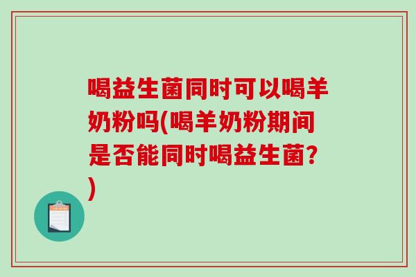 喝益生菌同时可以喝羊奶粉吗(喝羊奶粉期间是否能同时喝益生菌？)