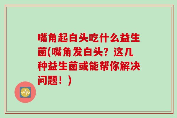 嘴角起白头吃什么益生菌(嘴角发白头？这几种益生菌或能帮你解决问题！)