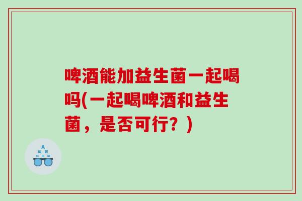 啤酒能加益生菌一起喝吗(一起喝啤酒和益生菌，是否可行？)