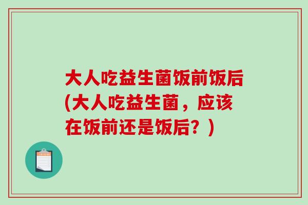 大人吃益生菌饭前饭后(大人吃益生菌,应该在饭前还是饭后?) 大人吃益生菌饭前饭后(大人吃益生菌,应该在饭前还是饭后?)