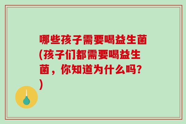 哪些孩子需要喝益生菌(孩子们都需要喝益生菌，你知道为什么吗？)