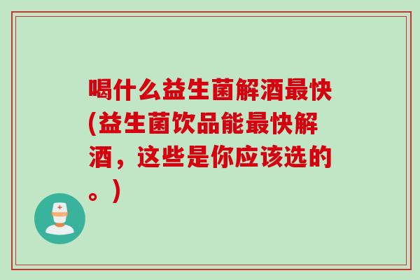 喝什么益生菌解酒最快(益生菌饮品能最快解酒，这些是你应该选的。)