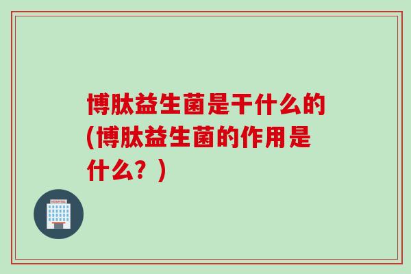 博肽益生菌是干什么的(博肽益生菌的作用是什么?) 博肽益生菌是干什么的(博肽益生菌的作用是什么?)
