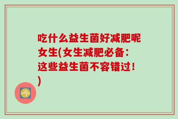 吃什么益生菌好呢女生(女生必备：这些益生菌不容错过！)