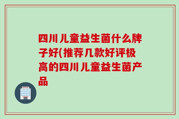 四川儿童益生菌什么牌子好(推荐几款好评极高的四川儿童益生菌产品 四川儿童益生菌什么牌子好(推荐几款好评极高的四川儿童益生菌产品