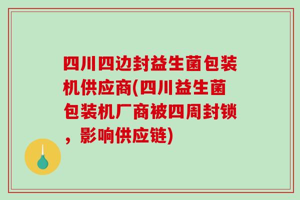 四川四边封益生菌包装机供应商(四川益生菌包装机厂商被四周封锁，影响供应链)