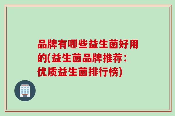 品牌有哪些益生菌好用的(益生菌品牌推荐:优质益生菌排行榜) 品牌有哪些益生菌好用的(益生菌品牌推荐:优质益生菌排行榜)