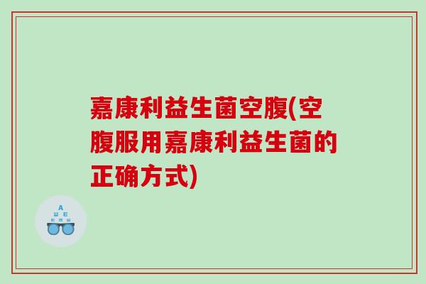 嘉康利益生菌空腹(空腹服用嘉康利益生菌的正确方式)