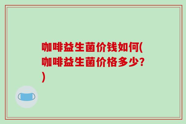 咖啡益生菌价钱如何(咖啡益生菌价格多少？)