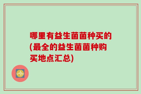 哪里有益生菌菌种买的(最全的益生菌菌种购买地点汇总)