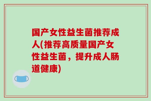 国产女性益生菌推荐成人(推荐高质量国产女性益生菌，提升成人肠道健康)
