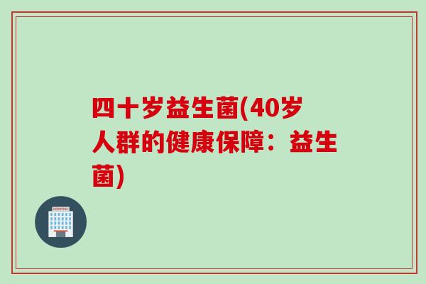 四十岁益生菌(40岁人群的健康保障:益生菌) 四十岁益生菌(40岁人群的健康保障:益生菌)