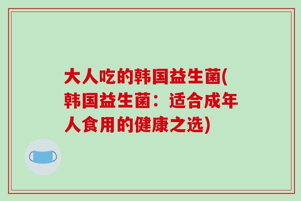 大人吃的韩国益生菌(韩国益生菌：适合成年人食用的健康之选)