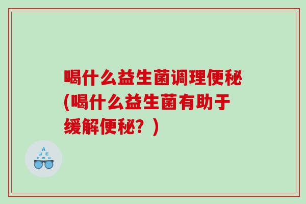 喝什么益生菌调理便秘(喝什么益生菌有助于缓解便秘？)