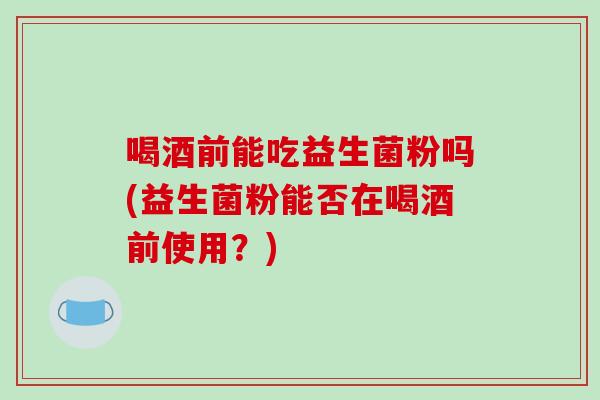 喝酒前能吃益生菌粉吗(益生菌粉能否在喝酒前使用？)
